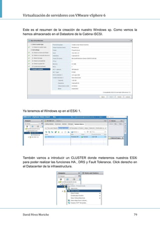 Virtualización de servidores con VMware vSphere 6
David Pérez Moriche 79
Este es el resumen de la creación de nuestro Windows xp. Como vemos la
hemos almacenado en el Datastore de la Cabina iSCSI.
Ya tenemos el Windows xp en el ESXi 1.
También vamos a introducir un CLUSTER donde meteremos nuestros ESXi
para poder realizar las funciones HA , DRS y Fault Tolerance. Click derecho en
el Datacenter de la infraestructura.
 