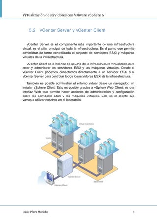 Virtualización de servidores con VMware vSphere 6
David Pérez Moriche 8
5.2 vCenter Server y vCenter Client
vCenter Server es el componente más importante de una infraestructura
virtual, es el pilar principal de toda la infraestructura. Es el punto que permite
administrar de forma centralizada el conjunto de servidores ESXi y máquinas
virtuales de la infraestructura.
vCenter Client es la interfaz de usuario de la infraestructura virtualizada para
crear y administrar los servidores ESXi y las máquinas virtuales. Desde el
vCenter Client podemos conectarnos directamente a un servidor ESXi o al
vCenter Server para controlar todos los servidores ESXi de la infraestructura.
También es posible administrar el entorno virtual desde un navegador, sin
instalar vSphere Client. Esto es posible gracias a vSphere Web Client, es una
interfaz Web que permite hacer acciones de administración y configuración
sobre los servidores ESXi y las máquinas virtuales. Este es el cliente que
vamos a utilizar nosotros en el laboratorio.
 