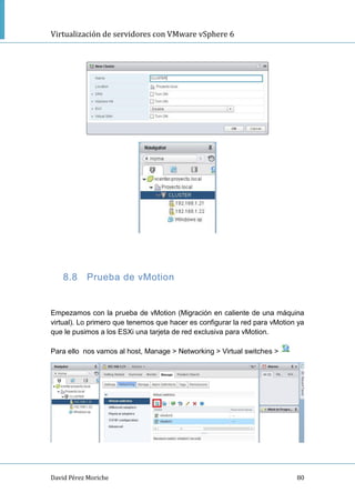 Virtualización de servidores con VMware vSphere 6
David Pérez Moriche 80
8.8 Prueba de vMotion
Empezamos con la prueba de vMotion (Migración en caliente de una máquina
virtual). Lo primero que tenemos que hacer es configurar la red para vMotion ya
que le pusimos a los ESXi una tarjeta de red exclusiva para vMotion.
Para ello nos vamos al host, Manage > Networking > Virtual switches >
 