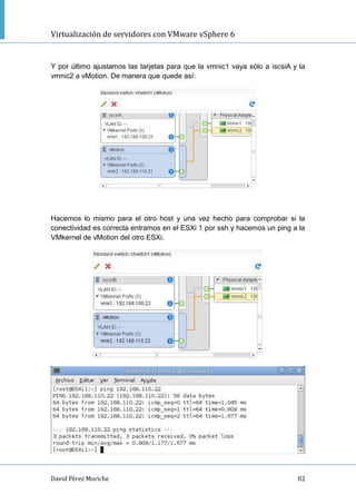 Virtualización de servidores con VMware vSphere 6
David Pérez Moriche 82
Y por último ajustamos las tarjetas para que la vmnic1 vaya sólo a iscsiA y la
vmnic2 a vMotion. De manera que quede así:
Hacemos lo mismo para el otro host y una vez hecho para comprobar si la
conectividad es correcta entramos en el ESXi 1 por ssh y hacemos un ping a la
VMkernel de vMotion del otro ESXi.
 