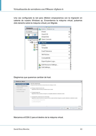 Virtualización de servidores con VMware vSphere 6
David Pérez Moriche 83
Una vez configurado la red para vMotion empezaremos con la migración en
caliente de nuestro Windows xp. Encendemos la máquina virtual, pulsamos
click derecho sobre la máquina virtual y en Migrate.
Elegiremos que queremos cambiar de host.
Marcamos el ESXi 2 para el destino de la máquina virtual.
 