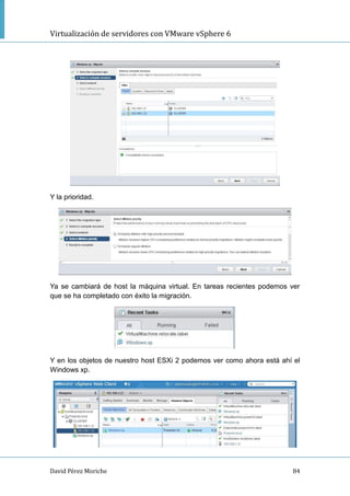 Virtualización de servidores con VMware vSphere 6
David Pérez Moriche 84
Y la prioridad.
Ya se cambiará de host la máquina virtual. En tareas recientes podemos ver
que se ha completado con éxito la migración.
Y en los objetos de nuestro host ESXi 2 podemos ver como ahora está ahí el
Windows xp.
 