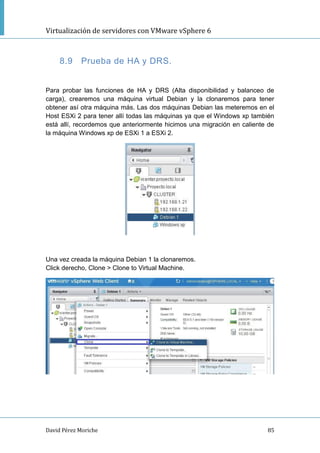 Virtualización de servidores con VMware vSphere 6
David Pérez Moriche 85
8.9 Prueba de HA y DRS.
Para probar las funciones de HA y DRS (Alta disponibilidad y balanceo de
carga), crearemos una máquina virtual Debian y la clonaremos para tener
obtener así otra máquina más. Las dos máquinas Debian las meteremos en el
Host ESXi 2 para tener allí todas las máquinas ya que el Windows xp también
está allí, recordemos que anteriormente hicimos una migración en caliente de
la máquina Windows xp de ESXi 1 a ESXi 2.
Una vez creada la máquina Debian 1 la clonaremos.
Click derecho, Clone > Clone to Virtual Machine.
 