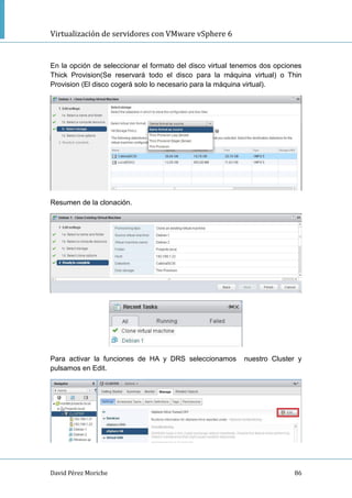 Virtualización de servidores con VMware vSphere 6
David Pérez Moriche 86
En la opción de seleccionar el formato del disco virtual tenemos dos opciones
Thick Provision(Se reservará todo el disco para la máquina virtual) o Thin
Provision (El disco cogerá solo lo necesario para la máquina virtual).
Resumen de la clonación.
Para activar la funciones de HA y DRS seleccionamos nuestro Cluster y
pulsamos en Edit.
 