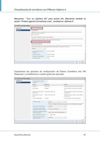 Virtualización de servidores con VMware vSphere 6
David Pérez Moriche 87
Marcamos “Turn on vSphere HA” para activar HA. Marcamos también la
opción ”Protect against Connectivity Loss”, novedad en vSphere 6.
Expandimos las opciones de configuración de “Failure Conditions and VM
Response” y modificamos a nuestro gusto las opciones.
 