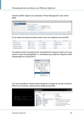 Virtualización de servidores con VMware vSphere 6
David Pérez Moriche 88
Activamos DRS. Dejamos en automático “Power Management” para activar
DPM.
En la ventana de tareas recientes vemos como se configuran los host ESXi.
Ya podemos hacer la prueba de HA, encendemos la máquina virtual con la que
vamos a hacer la prueba(Debian 1), recordemos que todas las máquinas están
almacenadas en el host ESXi 2.
Una vez encendida la máquina desconectamos la tarjeta de red que conecta al
ESXi 2 con el vCenter para provocar el fallo de ese ESXi.
 