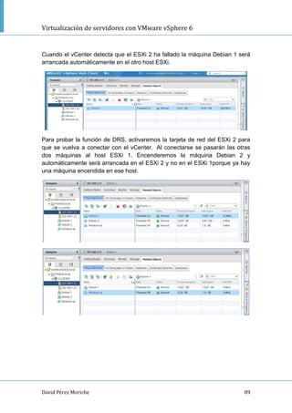 Virtualización de servidores con VMware vSphere 6
David Pérez Moriche 89
Cuando el vCenter detecta que el ESXi 2 ha fallado la máquina Debian 1 será
arrancada automáticamente en el otro host ESXi.
Para probar la función de DRS, activaremos la tarjeta de red del ESXi 2 para
que se vuelva a conectar con el vCenter. Al conectarse se pasarán las otras
dos máquinas al host ESXi 1. Encenderemos la máquina Debian 2 y
automáticamente será arrancada en el ESXi 2 y no en el ESXi 1porque ya hay
una máquina encendida en ese host.
 
