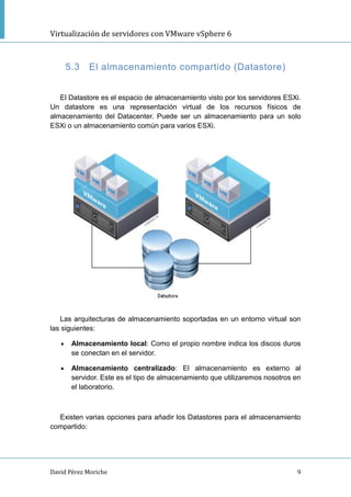 Virtualización de servidores con VMware vSphere 6
David Pérez Moriche 9
5.3 El almacenamiento compartido (Datastore)
El Datastore es el espacio de almacenamiento visto por los servidores ESXi.
Un datastore es una representación virtual de los recursos físicos de
almacenamiento del Datacenter. Puede ser un almacenamiento para un solo
ESXi o un almacenamiento común para varios ESXi.
Las arquitecturas de almacenamiento soportadas en un entorno virtual son
las siguientes:
 Almacenamiento local: Como el propio nombre indica los discos duros
se conectan en el servidor.
 Almacenamiento centralizado: El almacenamiento es externo al
servidor. Este es el tipo de almacenamiento que utilizaremos nosotros en
el laboratorio.
Existen varias opciones para añadir los Datastores para el almacenamiento
compartido:
 