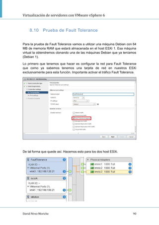 Virtualización de servidores con VMware vSphere 6
David Pérez Moriche 90
8.10 Prueba de Fault Tolerance
Para la prueba de Fault Tolerance vamos a utilizar una máquina Debian con 64
MB de memoria RAM que estará almacenada en el host ESXi 1. Esa máquina
virtual la obtendremos clonando una de las máquinas Debian que ya teníamos
(Debian 1).
Lo primero que tenemos que hacer es configurar la red para Fault Tolerance
que como ya sabemos tenemos una tarjeta de red en nuestros ESXi
exclusivamente para esta función. Importante activar el tráfico Fault Tolerance.
De tal forma que quede así. Hacemos esto para los dos host ESXi.
 