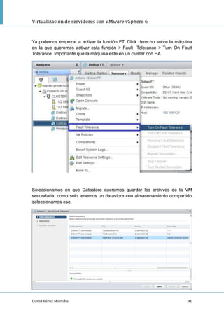 Virtualización de servidores con VMware vSphere 6
David Pérez Moriche 91
Ya podemos empezar a activar la función FT. Click derecho sobre la máquina
en la que queremos activar esta función > Fault Tolerance > Turn On Fault
Tolerance. Importante que la máquina este en un cluster con HA.
Seleccionamos en que Datastore queremos guardar los archivos de la VM
secundaria, como solo tenemos un datastore con almacenamiento compartido
seleccionamos ese.
 