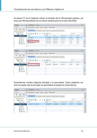 Virtualización de servidores con VMware vSphere 6
David Pérez Moriche 93
Al activar FT en la máquina virtual, el símbolo de la VM principal cambia y se
crea una VM secundaria con el mismo nombre pero en el otro host ESXi.
Encendemos nuestra máquina principal y la secundaria. Como podemos ver
solo se puede usar la principal, la secundaria se queda en modo lectura.
 