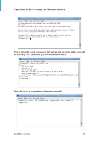 Virtualización de servidores con VMware vSphere 6
David Pérez Moriche 95
Con el comando “esxcli vm process list” vemos que máquinas están corriendo
en el ESXi y su ID para saber que proceso debemos matar.
Ahora forzamos el apagado con el siguiente comando.
 