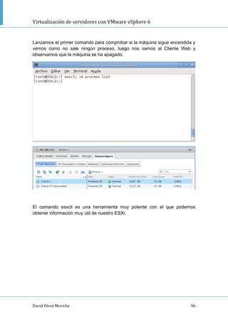 Virtualización de servidores con VMware vSphere 6
David Pérez Moriche 96
Lanzamos el primer comando para comprobar si la máquina sigue encendida y
vemos como no sale ningún proceso, luego nos vamos al Cliente Web y
observamos que la máquina se ha apagado.
El comando esxcli es una herramienta muy potente con el que podemos
obtener información muy útil de nuestro ESXi.
 