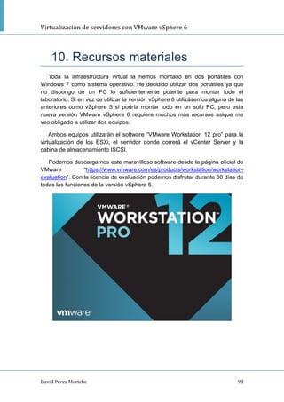 Virtualización de servidores con VMware vSphere 6
David Pérez Moriche 98
10. Recursos materiales
Toda la infraestructura virtual la hemos montado en dos portátiles con
Windows 7 como sistema operativo. He decidido utilizar dos portátiles ya que
no dispongo de un PC lo suficientemente potente para montar todo el
laboratorio. Si en vez de utilizar la versión vSphere 6 utilizásemos alguna de las
anteriores como vSphere 5 sí podría montar todo en un solo PC, pero esta
nueva versión VMware vSphere 6 requiere muchos más recursos asique me
veo obligado a utilizar dos equipos.
Ambos equipos utilizarán el software “VMware Workstation 12 pro” para la
virtualización de los ESXi, el servidor donde correrá el vCenter Server y la
cabina de almacenamiento ISCSI.
Podemos descargarnos este maravilloso software desde la página oficial de
VMware “https://www.vmware.com/es/products/workstation/workstation-
evaluation”. Con la licencia de evaluación podemos disfrutar durante 30 días de
todas las funciones de la versión vSphere 6.
 