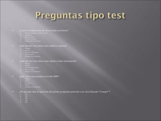 ¿Cuál es el objetivo de un virus citado en el texto? a) Eliminar, modificar u ocultar archivos. b) Propagarse. c) Causar molestia. d) A y C son correctas. e) Ninguna de las anteriores. ¿Qué tipo de virus tiene como objetivo copiarse? a) Troyano b) Gusano c) Virus de sobreescritura d) Virus de macro e) Ninguna de las anteriores. ¿Qué tipo de virus tiene como objetivo robar información? a) Troyano b) Gusano c) Virus de sobreescritura d) Virus de macro e) Ninguna de las anteriores. ¿Qué virus causo pánico en el año 2000? a) Melissa b) Morris c) ILoveYou d) WormX e) Ninguna de las anteriores. ¿De que año data la aparición del primer programa parecido a un virus llamado “Creeper”? a) 1972 b) 1984 c) 1986 d) 1978 e) 1875 