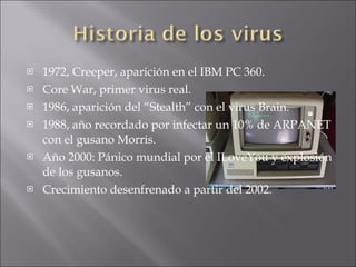 1972, Creeper, aparición en el IBM PC 360. Core War, primer virus real. 1986, aparición del “Stealth” con el virus Brain. 1988, año recordado por infectar un 10% de ARPANET con el gusano Morris. Año 2000: Pánico mundial por el ILoveYou y explosión de los gusanos. Crecimiento desenfrenado a partir del 2002. 
