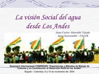 La visión Social del agua
        desde Los Andes
                                         Juan Carlos Alurralde Tejada
                                          Agua Sustentable - CGIAB




Seminario Internacional CONDESAN “Experiencias y Métodos de Manejo de
      Cuencas y su Contribución al Desarrollo Rural en los Andes”
            Bogotá – Colombia, 8 a 10 de noviembre del 2004
 