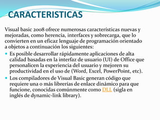 CARACTERISTICAS
Visual basic 2008 ofrece numerosas características nuevas y
mejoradas, como herencia, interfaces y sobrecarga, que lo
convierten en un eficaz lenguaje de programación orientado
a objetos a continuación los siguientes:
 Es posible desarrollar rápidamente aplicaciones de alta
calidad basadas en la interfaz de usuario (UI) de Office que
personalicen la experiencia del usuario y mejoren su
productividad en el uso de (Word, Excel, PowerPoint, etc).
 Los compiladores de Visual Basic generan código que
requiere una o más librerías de enlace dinámico para que
funcione, conocidas comúnmente como DLL (sigla en
inglés de dynamic-link library).
 