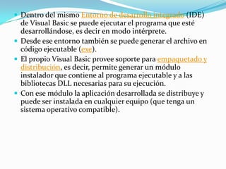 Dentro del mismo Entorno de desarrollo integrado (IDE)
de Visual Basic se puede ejecutar el programa que esté
desarrollándose, es decir en modo intérprete.
 Desde ese entorno también se puede generar el archivo en
código ejecutable (exe).
 El propio Visual Basic provee soporte para empaquetado y
distribución, es decir, permite generar un módulo
instalador que contiene al programa ejecutable y a las
bibliotecas DLL necesarias para su ejecución.
 Con ese módulo la aplicación desarrollada se distribuye y
puede ser instalada en cualquier equipo (que tenga un
sistema operativo compatible).
 