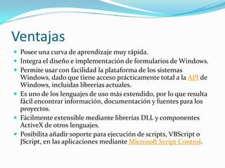 Ventajas
 Posee una curva de aprendizaje muy rápida.
 Integra el diseño e implementación de formularios de Windows.
 Permite usar con facilidad la plataforma de los sistemas
Windows, dado que tiene acceso prácticamente total a la API de
Windows, incluidas librerías actuales.
 Es uno de los lenguajes de uso más extendido, por lo que resulta
fácil encontrar información, documentación y fuentes para los
proyectos.
 Fácilmente extensible mediante librerías DLL y componentes
ActiveX de otros lenguajes.
 Posibilita añadir soporte para ejecución de scripts, VBScript o
JScript, en las aplicaciones mediante Microsoft Script Control.
 