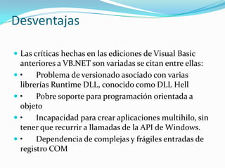 Desventajas
 Las críticas hechas en las ediciones de Visual Basic
anteriores a VB.NET son variadas se citan entre ellas:
 • Problema de versionado asociado con varias
librerías Runtime DLL, conocido como DLL Hell
 • Pobre soporte para programación orientada a
objeto
 • Incapacidad para crear aplicaciones multihilo, sin
tener que recurrir a llamadas de la API de Windows.
 • Dependencia de complejas y frágiles entradas de
registro COM
 