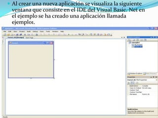  Al crear una nueva aplicación se visualiza la siguiente
ventana que consiste en el IDE del Visual Basic. Net en
el ejemplo se ha creado una aplicación llamada
ejemplo1.
 