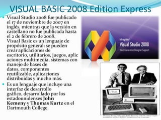 VISUAL BASIC 2008 Edition Express
 Visual Studio 2008 fue publicado
el 17 de noviembre de 2007 en
inglés, mientras que la versión en
castellano no fue publicada hasta
el 2 de febrero de 2008.
Visual Basic es un lenguaje de
propósito general: se pueden
crear aplicaciones de
escritorio, utilitarios, juegos, aplic
aciones multimedia, sistemas con
manejo de bases de
datos, componentes
reutilizable, aplicaciones
distribuidas y mucho más.
 Es un lenguaje que incluye una
interfaz de desarrollo
gráfico, desarrollado por los
estadounidenses John
Kemeny y Thomas Kurtz en el
Dartmouth College.
 