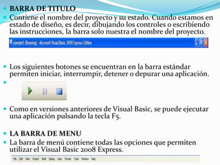  BARRA DE TITULO
 Contiene el nombre del proyecto y su estado. Cuando estamos en
estado de diseño, es decir, dibujando los controles o escribiendo
las instrucciones, la barra solo nuestra el nombre del proyecto.
 Los siguientes botones se encuentran en la barra estándar
permiten iniciar, interrumpir, detener o depurar una aplicación.

 Como en versiones anteriores de Visual Basic, se puede ejecutar
una aplicación pulsando la tecla F5.
 LA BARRA DE MENU
 La barra de menú contiene todas las opciones que permiten
utilizar el Visual Basic 2008 Express.
 
