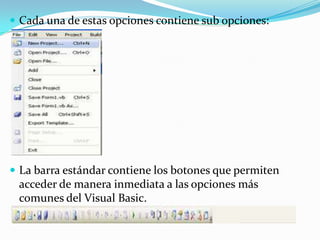  Cada una de estas opciones contiene sub opciones:
 La barra estándar contiene los botones que permiten
acceder de manera inmediata a las opciones más
comunes del Visual Basic.
 