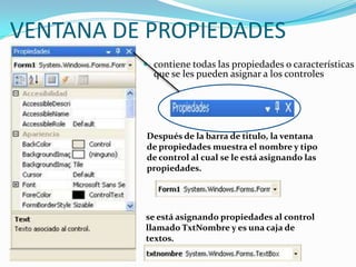 VENTANA DE PROPIEDADES
 contiene todas las propiedades o características
que se les pueden asignar a los controles
Después de la barra de titulo, la ventana
de propiedades muestra el nombre y tipo
de control al cual se le está asignando las
propiedades.
se está asignando propiedades al control
llamado TxtNombre y es una caja de
textos.
 