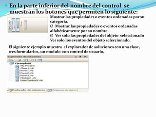  En la parte inferior del nombre del control se
muestran los botones que permiten lo siguiente:
Mostrar las propiedades o eventos ordenadas por su
categoría.
Ø Mostrar las propiedades o eventos ordenadas
alfabéticamente por su nombre.
Ø Ver solo las propiedades del objeto seleccionado
Ver solo los eventos del objeto seleccionado.
El siguiente ejemplo muestra el explorador de soluciones con una clase,
tres formularios, un modulo con control de usuario.
 