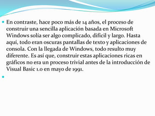  En contraste, hace poco más de 14 años, el proceso de
construir una sencilla aplicación basada en Microsoft
Windows solía ser algo complicado, difícil y largo. Hasta
aquí, todo eran oscuras pantallas de texto y aplicaciones de
consola. Con la llegada de Windows, todo resulto muy
diferente. Es así que, construir estas aplicaciones ricas en
gráficos no era un proceso trivial antes de la introducción de
Visual Basic 1.0 en mayo de 1991.

 