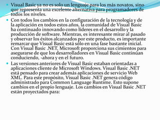  Visual Basic ya no es solo un lenguaje para los más novatos, sino
que representa una excelente alternativa para programadores de
todos los niveles.
 Con todos los cambios en la configuración de la tecnología y de
la aplicación en todos estos años, la comunidad de Visual Basic
ha continuado innovando como líderes en el desarrollo y la
producción de software. Mientras, es interesante mirar al pasado
y observar los éxitos alcanzados por este producto, es importante
remarcar que Visual Basic está sólo en una fase bastante inicial.
Con Visual Basic .NET, Microsoft proporciona sus cimientos para
asegurarse de que los desarrolladores en Visual Basic continúan
conduciendo, -ahora y en el futuro.
 Las versiones anteriores de Visual Basic estaban orientadas a
aplicaciones cliente de Microsoft Windows. Visual Basic .NET
está pensado para crear además aplicaciones de servicio Web
XML. Para este propósito, Visual Basic .NET genera código
administrado para Common Language Runtime. Esto supone
cambios en el propio lenguaje. Los cambios en Visual Basic .NET
están proyectados para:
 