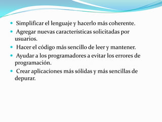  Simplificar el lenguaje y hacerlo más coherente.
 Agregar nuevas características solicitadas por
usuarios.
 Hacer el código más sencillo de leer y mantener.
 Ayudar a los programadores a evitar los errores de
programación.
 Crear aplicaciones más sólidas y más sencillas de
depurar.
 