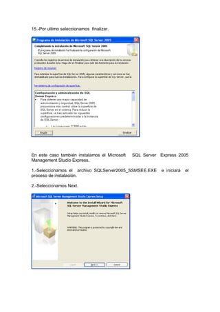 15.-Por ultimo seleccionamos finalizar.




En este caso también instalamos el Microsoft   SQL Server Express 2005
Management Studio Express.

1.-Seleccionamos el archivo SQLServer2005_SSMSEE.EXE       e iniciará   el
proceso de instalación.

2.-Seleccionamos Next.
 