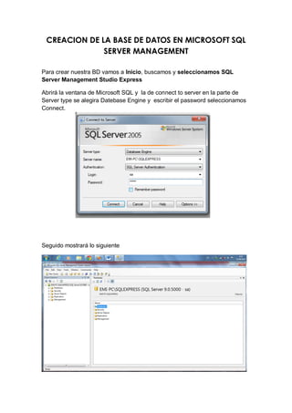 CREACION DE LA BASE DE DATOS EN MICROSOFT SQL
              SERVER MANAGEMENT

Para crear nuestra BD vamos a Inicio, buscamos y seleccionamos SQL
Server Management Studio Express

Abrirá la ventana de Microsoft SQL y la de connect to server en la parte de
Server type se alegira Datebase Engine y escribir el password seleccionamos
Connect.




Seguido mostrará lo siguiente
 