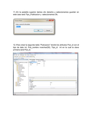 11.-En la pestaña superior damos clic derecho y seleccionamos guardar en
este caso será Tipo_Publicacion y seleccionamos Ok.




12.-Para crear la segunda tabla “Pubicacion” tendrá los atributos Pub_id con el
tipo de dato int, Pub_nombre nvarchar(50), Tipo_id int en la cual la clave
primaria será Pub_id.
 