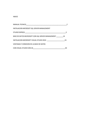 INDICE



MANUAL TECNICO________________________________________________2

INSTALACION MICROSOT SQL SERVER MANAGEMENT

STUDIO EXPRESS ________________________________________________3

BASE DE DATOS MICROSOFT CON SQL SERVER MANAGEMENT ________14

INSTALACION MICROSOFT VISUAL STUDIO 2010 _____________________23

VENTANAS Y CONEXION DE LA BASE DE DATOS

CON VISUAL STUDIO CON C#______________________________________30
 