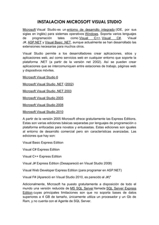 INSTALACION MICROSOFT VISUAL STUDIO
Microsoft Visual Studio es un entorno de desarrollo integrado (IDE, por sus
siglas en inglés) para sistemas operativos Windows. Soporta varios lenguajes
de     programación      tales   como Visual    C++, Visual    C#,    Visual
J#, ASP.NET y Visual Basic .NET, aunque actualmente se han desarrollado las
extensiones necesarias para muchos otros.

Visual Studio permite a los desarrolladores crear aplicaciones, sitios y
aplicaciones web, así como servicios web en cualquier entorno que soporte la
plataforma .NET (a partir de la versión net 2002). Así se pueden crear
aplicaciones que se intercomuniquen entre estaciones de trabajo, páginas web
y dispositivos móviles.

Microsoft Visual Studio 6

Microsoft Visual Studio .NET (2002)

Microsoft Visual Studio .NET 2003

Microsoft Visual Studio 2005

Microsoft Visual Studio 2008

Microsoft Visual Studio 2010

A partir de la versión 2005 Microsoft ofrece gratuitamente las Express Editions.
Estas son varias ediciones básicas separadas por lenguajes de programación o
plataforma enfocadas para novatos y entusiastas. Estas ediciones son iguales
al entorno de desarrollo comercial pero sin características avanzadas. Las
ediciones que hay son:

Visual Basic Express Edition

Visual C# Express Edition

Visual C++ Express Edition

Visual J# Express Edition (Desapareció en Visual Studio 2008)

Visual Web Developer Express Edition (para programar en ASP.NET)

Visual F# (Apareció en Visual Studio 2010, es parecido al J#)*

Adicionalmente, Microsoft ha puesto gratuitamente a disposición de todo el
mundo una versión reducida de MS SQL Server llamada SQL Server Express
Edition cuyas principales limitaciones son que no soporta bases de datos
superiores a 4 GB de tamaño, únicamente utiliza un procesador y un Gb de
Ram, y no cuenta con el Agente de SQL Server.
 