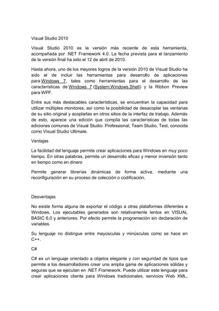 Visual Studio 2010

Visual Studio 2010 es la versión más reciente de esta herramienta,
acompañada por .NET Framework 4.0. La fecha prevista para el lanzamiento
de la versión final ha sido el 12 de abril de 2010.

Hasta ahora, uno de los mayores logros de la versión 2010 de Visual Studio ha
sido el de incluir las herramientas para desarrollo de aplicaciones
para Windows 7, tales como herramientas para el desarrollo de las
características de Windows 7 (System.Windows.Shell) y la Ribbon Preview
para WPF.

Entre sus más destacables características, se encuentran la capacidad para
utilizar múltiples monitores, así como la posibilidad de desacoplar las ventanas
de su sitio original y acoplarlas en otros sitios de la interfaz de trabajo. Además
de esto, aparece una edición que compila las características de todas las
ediciones comunes de Visual Studio: Professional, Team Studio, Test, conocida
como Visual Studio Ultimate.

Ventajas

La facilidad del lenguaje permite crear aplicaciones para Windows en muy poco
tiempo. En otras palabras, permite un desarrollo eficaz y menor inversión tanto
en tiempo como en dinero

Permite generar librerías dinámicas de forma activa,               mediante    una
reconfiguración en su proceso de colección o codificación.



Desventajas

No existe forma alguna de exportar el código a otras plataformas diferentes a
Windows. Los ejecutables generados son relativamente lentos en VISUAL
BASIC 6.0 y anteriores. Por efecto permite la programación sin declaración de
variables.

Su lenguaje no distingue entre mayúsculas y minúsculas como se hace en
C++.

C#

C# es un lenguaje orientado a objetos elegante y con seguridad de tipos que
permite a los desarrolladores crear una amplia gama de aplicaciones sólidas y
seguras que se ejecutan en .NET Framework. Puede utilizar este lenguaje para
crear aplicaciones cliente para Windows tradicionales, servicios Web XML,
 
