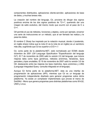 componentes distribuidos, aplicaciones cliente-servidor, aplicaciones de base
de datos, y muchas tareas más.

La creación del nombre del lenguaje, C♯, proviene de dibujar dos signos
positivos encima de los dos signos positivos de "C++", queriendo dar una
imagen de salto evolutivo, del mismo modo que ocurrió con el paso de C a
C++.

C# permite el uso de métodos, funciones y objetos, como por ejemplo, encerrar
una serie de instrucciones en un método, que al ser llamado las realiza y te
pasa los datos.

El nombre C Sharp fue inspirado por la notación musical, donde ♯ (sostenido,
en inglés sharp) indica que la nota (C es la nota do en inglés) es un semitono
más alta, sugiriendo que C♯ es superior a C/C++.1

C♯, como parte de la plataforma.NET, está normalizado por ECMA desde
diciembre de 2001 (C# Language Specification "Especificación del lenguaje
C♯"). El 7 de noviembre de 2005 salió la versión 2.0 del lenguaje, que incluía
mejoras tales como tipos genéricos, métodos anónimos, iteradores, tipos
parciales y tipos anulables. El 19 de noviembre de 2007 salió la versión 3.0 de
C#, destacando entre las mejoras los tipos implícitos, tipos anónimos y LINQ
(Language Integrated Query -consulta integrada en el lenguaje).

Aunque C♯ forma parte de la plataforma.NET, ésta es una interfaz de
programación de aplicaciones (API), mientras que C♯ es un lenguaje de
programación independiente diseñado para generar programas sobre dicha
plataforma. Ya existe un compilador implementado que provee el marco de
DotGNU - Mono que genera programas para distintas plataformas como Win32,
UNIX y Linux.
 
