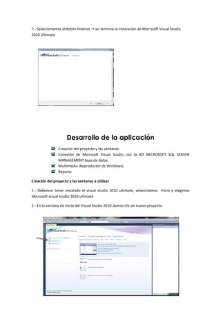 7.- Seleccionamos el botón finalizar. Y así termina la instalación de Microsoft Visual Studio
2010 Ultimate




                     Desarrollo de la aplicación
                Creación del proyecto y las ventanas
                Conexión de Microsoft Visual Studio con la BD MICROSOFT SQL SERVER
                MANAGEMENT base de datos
                Multimedia (Reproductor de Windows)
                Reporte

Creación del proyecto y las ventanas a utilizar

1.- Debemos tener instalado el visual studio 2010 ultimate, seleccinamos inicio y elegimos
Microsoft visual studio 2010 ultimate

2.- En la ventana de inicio del Visual Studio 2010 damos clic en nuevo proyecto
 