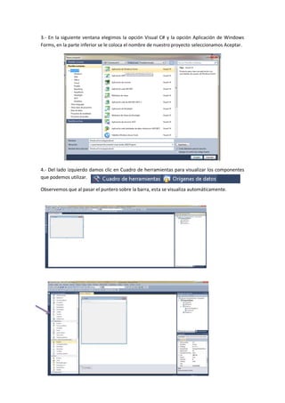 3.- En la siguiente ventana elegimos la opción Visual C# y la opción Aplicación de Windows
Forms, en la parte inferior se le coloca el nombre de nuestro proyecto seleccionamos Aceptar.




4.- Del lado izquierdo damos clic en Cuadro de herramientas para visualizar los componentes
que podemos utilizar.

Observemos que al pasar el puntero sobre la barra, esta se visualiza automáticamente.
 