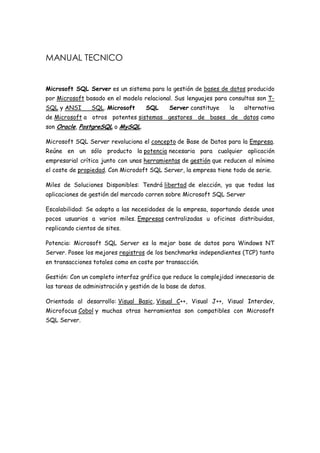 MANUAL TECNICO


Microsoft SQL Server es un sistema para la gestión de bases de datos producido
por Microsoft basado en el modelo relacional. Sus lenguajes para consultas son T-
SQL y ANSI       SQL. Microsoft     SQL      Server constituye   la    alternativa
de Microsoft a otros potentes sistemas gestores de bases de datos como
son Oracle, PostgreSQL o MySQL.

Microsoft SQL Server revoluciona el concepto de Base de Datos para la Empresa.
Reúne en un sólo producto la potencia necesaria para cualquier aplicación
empresarial crítica junto con unas herramientas de gestión que reducen al mínimo
el coste de propiedad. Con Microdoft SQL Server, la empresa tiene todo de serie.

Miles de Soluciones Disponibles: Tendrá libertad de elección, ya que todas las
aplicaciones de gestión del mercado corren sobre Microsoft SQL Server

Escalabilidad: Se adapta a las necesidades de la empresa, soportando desde unos
pocos usuarios a varios miles. Empresas centralizadas u oficinas distribuidas,
replicando cientos de sites.

Potencia: Microsoft SQL Server es la mejor base de datos para Windows NT
Server. Posee los mejores registros de los benchmarks independientes (TCP) tanto
en transacciones totales como en coste por transacción.

Gestión: Con un completo interfaz gráfico que reduce la complejidad innecesaria de
las tareas de administración y gestión de la base de datos.

Orientada al desarrollo: Visual Basic, Visual C++, Visual J++, Visual Interdev,
Microfocus Cobol y muchas otras herramientas son compatibles con Microsoft
SQL Server.
 