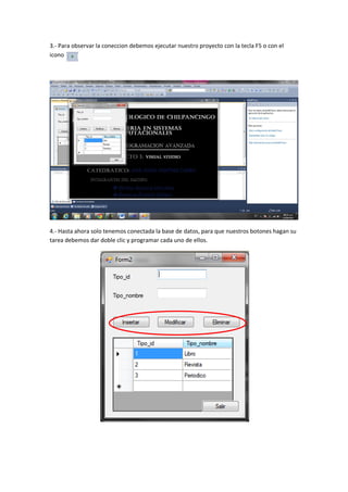 3.- Para observar la coneccion debemos ejecutar nuestro proyecto con la tecla F5 o con el
icono




4.- Hasta ahora solo tenemos conectada la base de datos, para que nuestros botones hagan su
tarea debemos dar doble clic y programar cada uno de ellos.
 