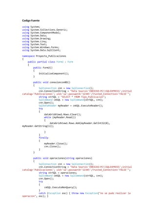 Codigo Fuente

using   System;
using   System.Collections.Generic;
using   System.ComponentModel;
using   System.Data;
using   System.Drawing;
using   System.Linq;
using   System.Text;
using   System.Windows.Forms;
using   System.Data.SqlClient;

namespace Proyecto_Publicaciones
{
    public partial class Form2 : Form
    {
        public Form2()
        {
            InitializeComponent();
        }

        public void conexionconBD()
        {
            SqlConnection cnn = new SqlConnection();
            cnn.ConnectionString = "Data Source='ENRICKO-PCSQLEXPRESS';initial
catalog='Publicaciones'; uid='sa';password='12345';Trusted_Connection='FALSE'";
            string strSQL = "SELECT * FROM Tipo_Publicacion";
            SqlCommand cmSQL = new SqlCommand(strSQL, cnn);
            cnn.Open();
            SqlDataReader myReader = cmSQL.ExecuteReader();
            try
            {
                dataGridView1.Rows.Clear();
                while (myReader.Read())
                {
                    dataGridView1.Rows.Add(myReader.GetInt32(0),
myReader.GetString(1));

                  }
              }
              finally
              {
                  myReader.Close();
                  cnn.Close();
              }
          }

        public void operaciones(string operaciones)
        {
            SqlConnection cnn = new SqlConnection();
            cnn.ConnectionString = "Data Source='ENRICKO-PCSQLEXPRESS';initial
catalog='Publicaciones'; uid='sa';password='12345';Trusted_Connection='FALSE'";
            string strSQL = operaciones;
            SqlCommand cmSQL = new SqlCommand(strSQL, cnn);
            cnn.Open();
            try
            {
                cmSQL.ExecuteNonQuery();
            }
            catch (Exception exc) { throw new Exception("no se pudo realizar la
operacion", exc); }
 