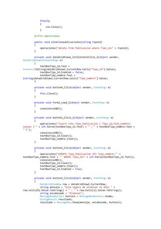 finally
            {
                cnn.Close();
            }

        }//Fin operaciones

        public void elimilarpublicaciones(string tipoid)
        {
            operaciones("delete from Publicacion where Tipo_id=" + tipoid);
        }

        private void dataGridView1_CellContentClick_1(object sender,
DataGridViewCellEventArgs e)
        {
            textBoxTipo_id.Text =
Convert.ToString(dataGridView1.CurrentRow.Cells["Tipo_id"].Value);
            textBoxTipo_id.Enabled = false;
            textBoxTipo_nombre.Text =
(string)dataGridView1.CurrentRow.Cells["Tipo_nombre"].Value;
        }

        private void button4_Click(object sender, EventArgs e)
        {
            this.Close();
        }

        private void Form2_Load_1(object sender, EventArgs e)
        {
            conexionconBD();
        }

        private void button1_Click_1(object sender, EventArgs e)
        {
            operaciones("insert into Tipo_Publicacion ( Tipo_id,Tipo_nombre)
values ('" + int.Parse(textBoxTipo_id.Text) + "','" + textBoxTipo_nombre.Text +
"')");
            conexionconBD();
            textBoxTipo_id.Clear();
            textBoxTipo_nombre.Clear();
        }

        private void button2_Click(object sender, EventArgs e)
        {
            operaciones("UPDATE Tipo_Publicacion SET Tipo_nombre='" +
textBoxTipo_nombre.Text + "' WHERE Tipo_id=" + int.Parse(textBoxTipo_id.Text));
            conexionconBD();
            textBoxTipo_id.Clear();
            textBoxTipo_nombre.Clear();
            textBoxTipo_id.Enabled = true;
        }

        private void button3_Click(object sender, EventArgs e)
        {
            DataGridViewRow row = dataGridView1.CurrentRow;
            string mensaje = "esta seguro de eliminar el dato " +
row.Cells[0].Value.ToString() + " : " + row.Cells[1].Value.ToString();
            string encabezado = "Eliminar";
            MessageBoxButtons buttons = MessageBoxButtons.YesNo;
            DialogResult resultado;
            resultado = MessageBox.Show(mensaje, encabezado, buttons);
 