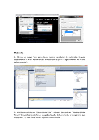 Multimedia

1.- Abrimos un nuevo Form, para diseñar nuestro reproductor de multimedia. Después
seleccionamos en menú Herramientas y damos clic en la opción “Elegir elementos del cuadro
de herramientas”.




2.- Seleccionamos la opción “Componentes COM” y después damos clic en “Windows Media
Player”. Una vez hecho esto hemos agregado al cuadro de herramientas el componente que
nos ayudara a la creación de nuestro reproductor multimedia.
 