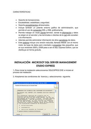 CARACTERÍSTICAS



      Soporte de transacciones.
      Escalabilidad, estabilidad y seguridad.
      Soporta procedimientos almacenados.
      Incluye también un potente entorno gráfico de administración, que
       permite el uso de comandos DDL y DML gráficamente.
      Permite trabajar en modo cliente-servidor, donde la información y datos
       se alojan en el servidor y las terminales o clientes de la red sólo acceden
       a la información.
      Además permite administrar información de otros servidores de datos.
      Este sistema incluye una versión reducida, llamada MSDE con el mismo
       motor de base de datos pero orientado a proyectos más pequeños, que
       en sus versiónes 2005 y 2008 pasa a ser el SQL Express Edition, que se
       distribuye en forma gratuita.




 INSTALACIÓN MICROSOT SQL SERVER MANAGEMENT
                STUDIO EXPRESS
1.-Para iniciar la instalación seleccionamos SQLEXPR32.EXE e iniciara el
proceso de instalación.

2.-Aceptamos las condiciones de licencia y seleccionamos siguiente.
 