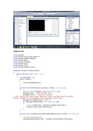 Código Fuente:

using   System;
using   System.Collections.Generic;
using   System.ComponentModel;
using   System.Data;
using   System.Drawing;
using   System.Linq;
using   System.Text;
using   System.Windows.Forms;

namespace Proyecto_Publicaciones
{
    public partial class Form4 : Form
    {
        int apuntador = 0;
        public Form4()
        {
            InitializeComponent();
        }

        private void button6_Click_1(object sender, EventArgs e)
        {
            OpenFileDialog Dialogo = new OpenFileDialog();
            Dialogo.Title = "Open XML/UML File";
            Dialogo.Filter = "todos los formatos
|*.avi;*.mp3;*.JPG;*.bmp;*.png;*.MPG;|avi Files|*.avi|MP3 Files|*.mp3|JPG
Files|*.JPG|BMP Files|*.bmp|PGN Files|*.pgn|MPG Files|*.MPG";
            Dialogo.InitialDirectory = @"C:";
            if (Dialogo.ShowDialog() == DialogResult.OK)
            {
                String rutaArchivo = Dialogo.FileName.ToString();
                listBox1.Items.Add(rutaArchivo);
            }
        }

          private void listBox1_SelectedIndexChanged_1(object sender, EventArgs e)
          {
              //lista de reproduccion
              axWindowsMediaPlayer1.URL = listBox1.SelectedItem.ToString();
 